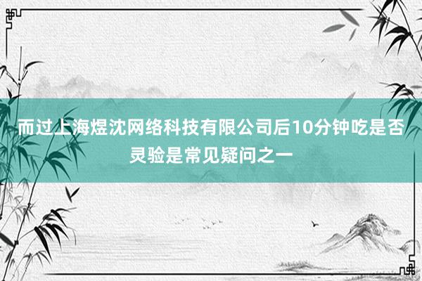 而过上海煜沈网络科技有限公司后10分钟吃是否灵验是常见疑问之一
