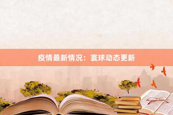 疫情最新情况：寰球动态更新