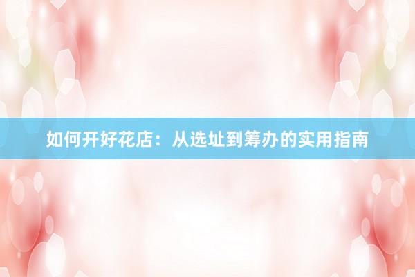 如何开好花店：从选址到筹办的实用指南